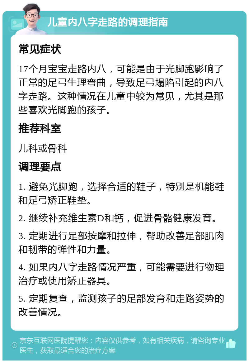 儿童内八字走路的调理指南 常见症状 17个月宝宝走路内八，可能是由于光脚跑影响了正常的足弓生理弯曲，导致足弓塌陷引起的内八字走路。这种情况在儿童中较为常见，尤其是那些喜欢光脚跑的孩子。 推荐科室 儿科或骨科 调理要点 1. 避免光脚跑，选择合适的鞋子，特别是机能鞋和足弓矫正鞋垫。 2. 继续补充维生素D和钙，促进骨骼健康发育。 3. 定期进行足部按摩和拉伸，帮助改善足部肌肉和韧带的弹性和力量。 4. 如果内八字走路情况严重，可能需要进行物理治疗或使用矫正器具。 5. 定期复查，监测孩子的足部发育和走路姿势的改善情况。