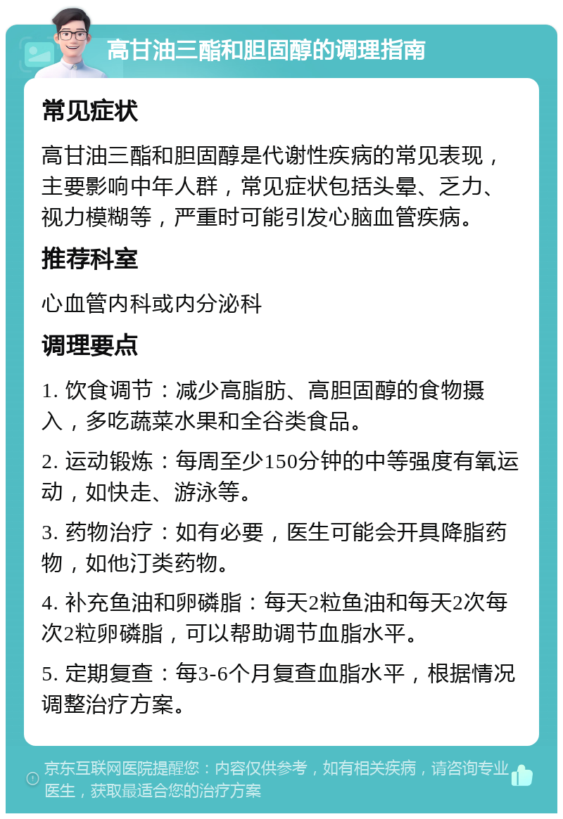 高甘油三酯和胆固醇的调理指南 常见症状 高甘油三酯和胆固醇是代谢性疾病的常见表现，主要影响中年人群，常见症状包括头晕、乏力、视力模糊等，严重时可能引发心脑血管疾病。 推荐科室 心血管内科或内分泌科 调理要点 1. 饮食调节：减少高脂肪、高胆固醇的食物摄入，多吃蔬菜水果和全谷类食品。 2. 运动锻炼：每周至少150分钟的中等强度有氧运动，如快走、游泳等。 3. 药物治疗：如有必要，医生可能会开具降脂药物，如他汀类药物。 4. 补充鱼油和卵磷脂：每天2粒鱼油和每天2次每次2粒卵磷脂，可以帮助调节血脂水平。 5. 定期复查：每3-6个月复查血脂水平，根据情况调整治疗方案。