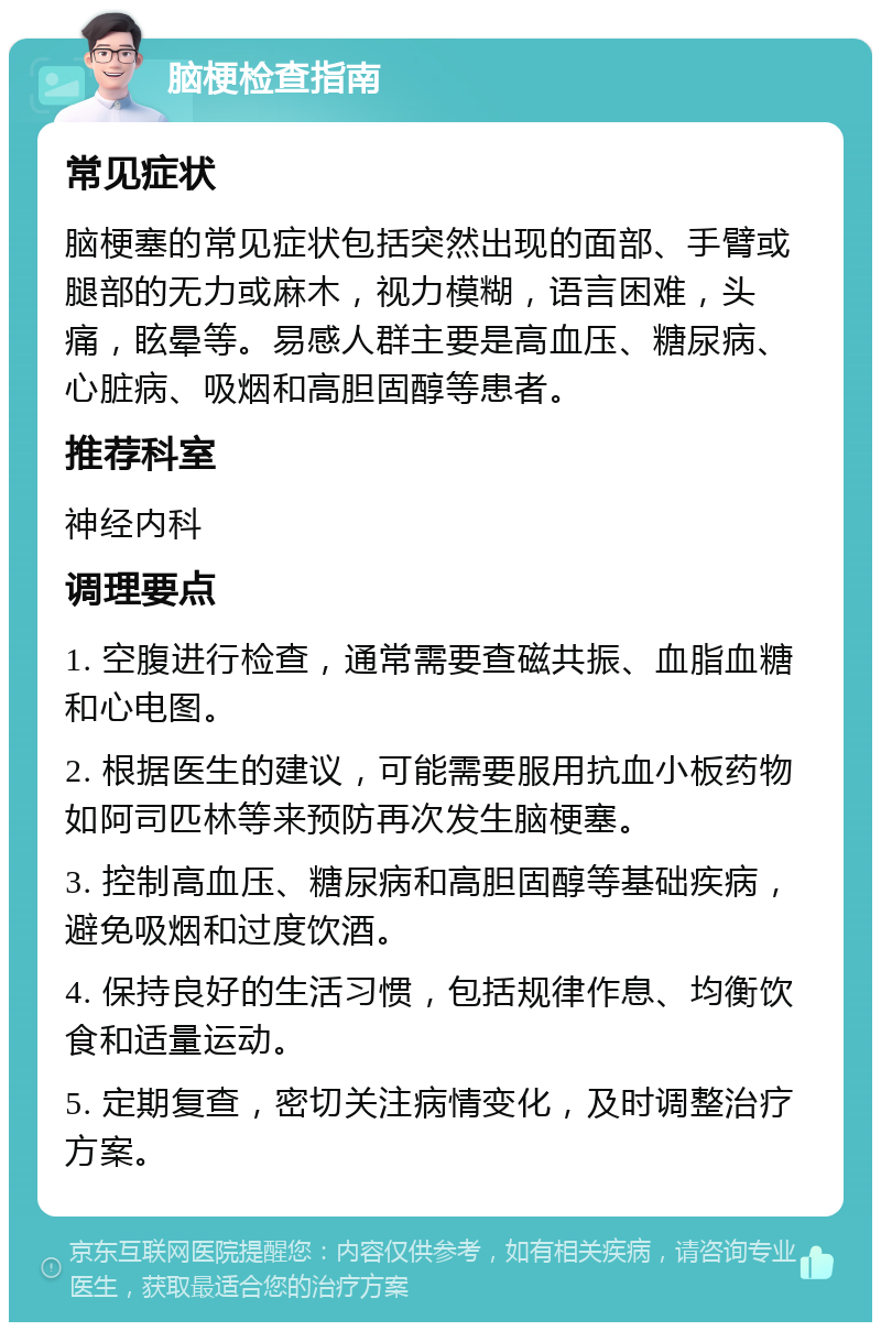 脑梗检查指南 常见症状 脑梗塞的常见症状包括突然出现的面部、手臂或腿部的无力或麻木，视力模糊，语言困难，头痛，眩晕等。易感人群主要是高血压、糖尿病、心脏病、吸烟和高胆固醇等患者。 推荐科室 神经内科 调理要点 1. 空腹进行检查，通常需要查磁共振、血脂血糖和心电图。 2. 根据医生的建议，可能需要服用抗血小板药物如阿司匹林等来预防再次发生脑梗塞。 3. 控制高血压、糖尿病和高胆固醇等基础疾病，避免吸烟和过度饮酒。 4. 保持良好的生活习惯，包括规律作息、均衡饮食和适量运动。 5. 定期复查，密切关注病情变化，及时调整治疗方案。