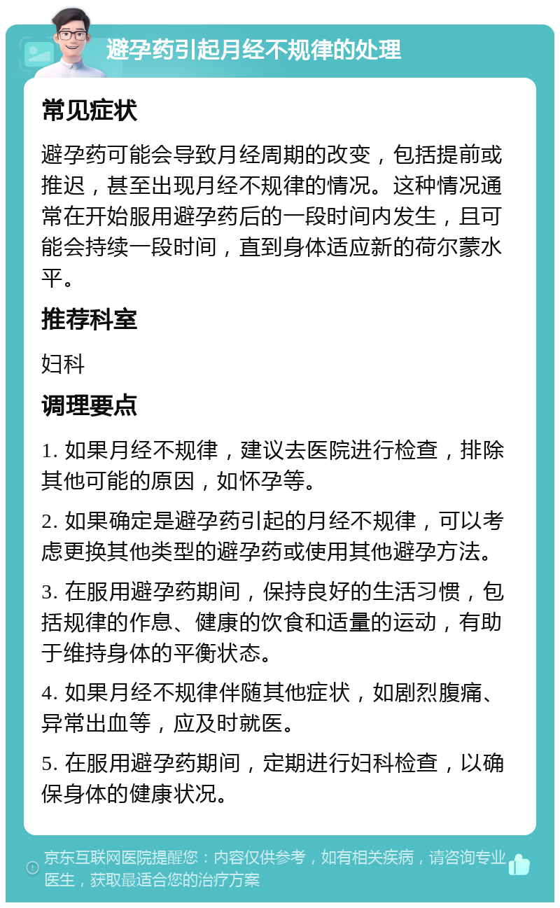 避孕药引起月经不规律的处理 常见症状 避孕药可能会导致月经周期的改变，包括提前或推迟，甚至出现月经不规律的情况。这种情况通常在开始服用避孕药后的一段时间内发生，且可能会持续一段时间，直到身体适应新的荷尔蒙水平。 推荐科室 妇科 调理要点 1. 如果月经不规律，建议去医院进行检查，排除其他可能的原因，如怀孕等。 2. 如果确定是避孕药引起的月经不规律，可以考虑更换其他类型的避孕药或使用其他避孕方法。 3. 在服用避孕药期间，保持良好的生活习惯，包括规律的作息、健康的饮食和适量的运动，有助于维持身体的平衡状态。 4. 如果月经不规律伴随其他症状，如剧烈腹痛、异常出血等，应及时就医。 5. 在服用避孕药期间，定期进行妇科检查，以确保身体的健康状况。