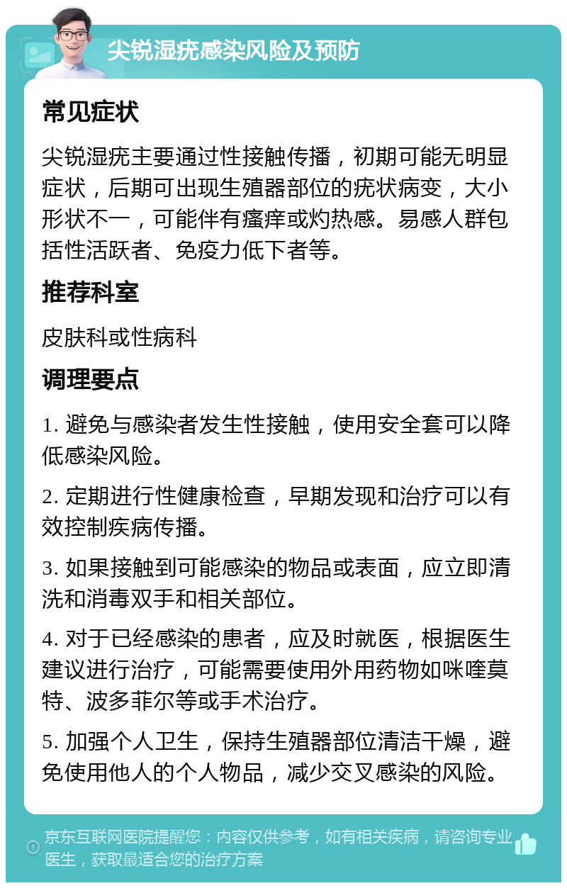 尖锐湿疣感染风险及预防 常见症状 尖锐湿疣主要通过性接触传播，初期可能无明显症状，后期可出现生殖器部位的疣状病变，大小形状不一，可能伴有瘙痒或灼热感。易感人群包括性活跃者、免疫力低下者等。 推荐科室 皮肤科或性病科 调理要点 1. 避免与感染者发生性接触，使用安全套可以降低感染风险。 2. 定期进行性健康检查，早期发现和治疗可以有效控制疾病传播。 3. 如果接触到可能感染的物品或表面，应立即清洗和消毒双手和相关部位。 4. 对于已经感染的患者，应及时就医，根据医生建议进行治疗，可能需要使用外用药物如咪喹莫特、波多菲尔等或手术治疗。 5. 加强个人卫生，保持生殖器部位清洁干燥，避免使用他人的个人物品，减少交叉感染的风险。