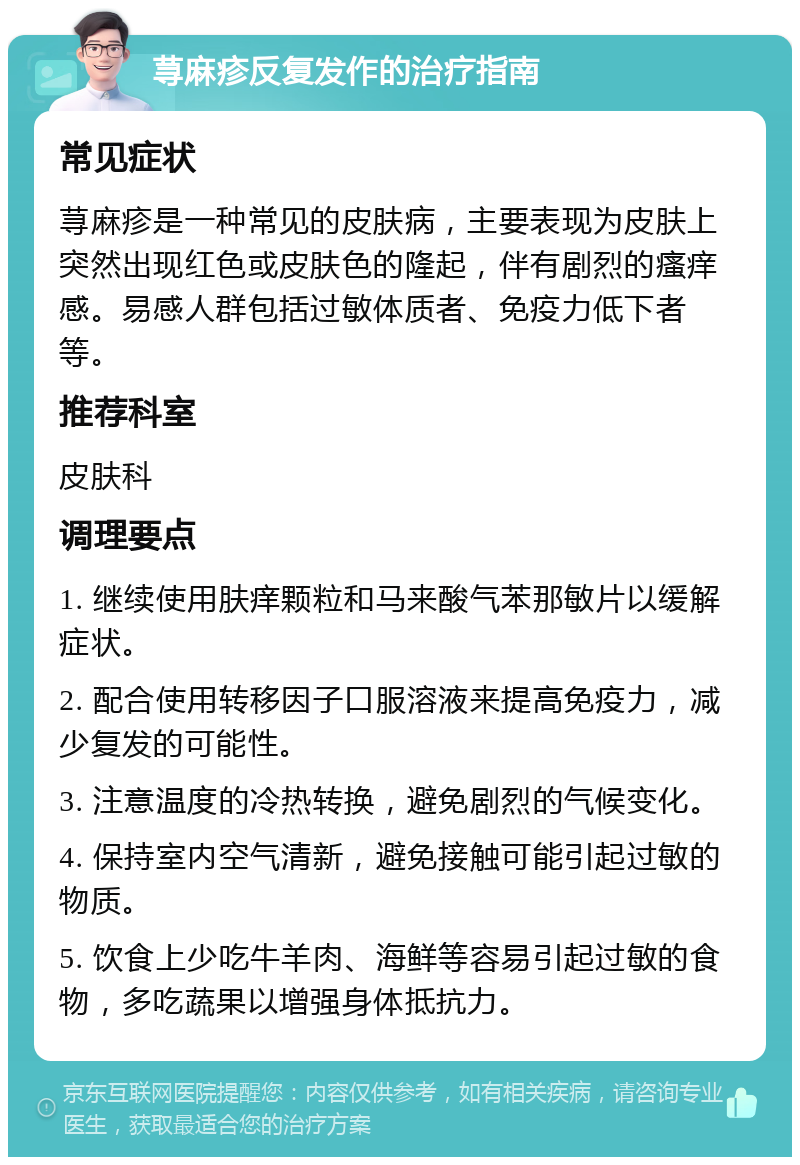 荨麻疹反复发作的治疗指南 常见症状 荨麻疹是一种常见的皮肤病，主要表现为皮肤上突然出现红色或皮肤色的隆起，伴有剧烈的瘙痒感。易感人群包括过敏体质者、免疫力低下者等。 推荐科室 皮肤科 调理要点 1. 继续使用肤痒颗粒和马来酸气苯那敏片以缓解症状。 2. 配合使用转移因子口服溶液来提高免疫力，减少复发的可能性。 3. 注意温度的冷热转换，避免剧烈的气候变化。 4. 保持室内空气清新，避免接触可能引起过敏的物质。 5. 饮食上少吃牛羊肉、海鲜等容易引起过敏的食物，多吃蔬果以增强身体抵抗力。