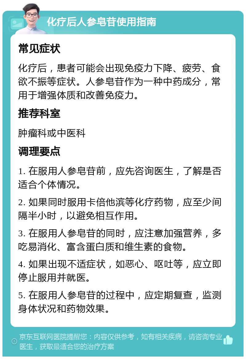 化疗后人参皂苷使用指南 常见症状 化疗后，患者可能会出现免疫力下降、疲劳、食欲不振等症状。人参皂苷作为一种中药成分，常用于增强体质和改善免疫力。 推荐科室 肿瘤科或中医科 调理要点 1. 在服用人参皂苷前，应先咨询医生，了解是否适合个体情况。 2. 如果同时服用卡倍他滨等化疗药物，应至少间隔半小时，以避免相互作用。 3. 在服用人参皂苷的同时，应注意加强营养，多吃易消化、富含蛋白质和维生素的食物。 4. 如果出现不适症状，如恶心、呕吐等，应立即停止服用并就医。 5. 在服用人参皂苷的过程中，应定期复查，监测身体状况和药物效果。