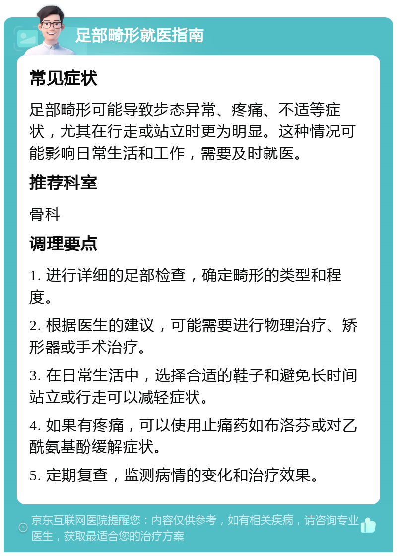 足部畸形就医指南 常见症状 足部畸形可能导致步态异常、疼痛、不适等症状，尤其在行走或站立时更为明显。这种情况可能影响日常生活和工作，需要及时就医。 推荐科室 骨科 调理要点 1. 进行详细的足部检查，确定畸形的类型和程度。 2. 根据医生的建议，可能需要进行物理治疗、矫形器或手术治疗。 3. 在日常生活中，选择合适的鞋子和避免长时间站立或行走可以减轻症状。 4. 如果有疼痛，可以使用止痛药如布洛芬或对乙酰氨基酚缓解症状。 5. 定期复查，监测病情的变化和治疗效果。