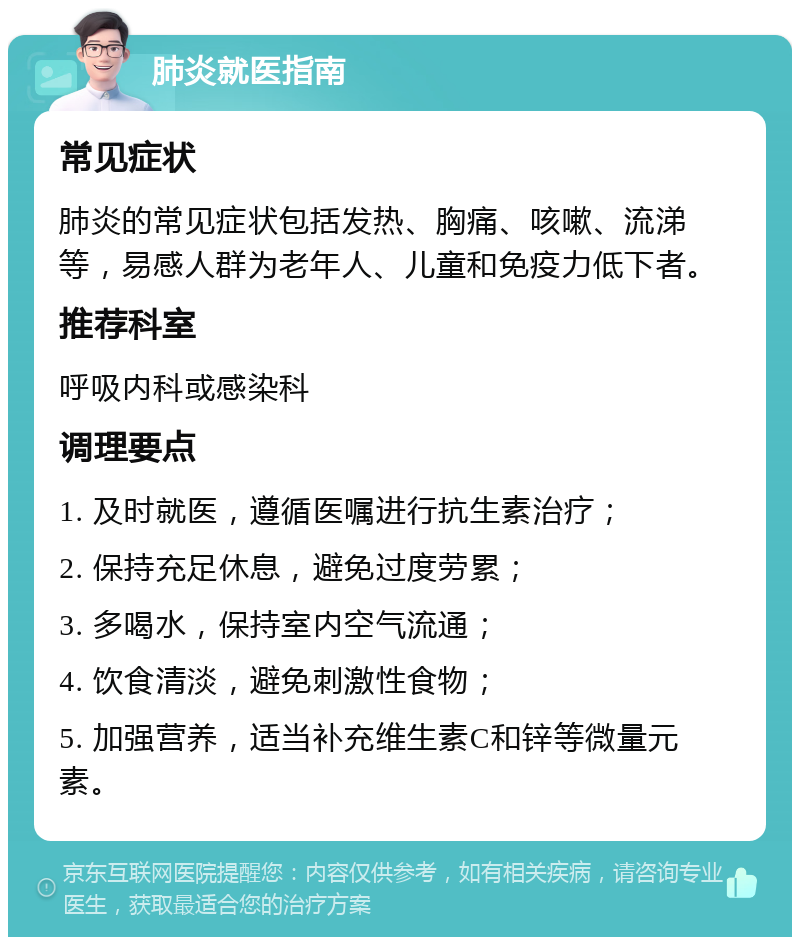 肺炎就医指南 常见症状 肺炎的常见症状包括发热、胸痛、咳嗽、流涕等，易感人群为老年人、儿童和免疫力低下者。 推荐科室 呼吸内科或感染科 调理要点 1. 及时就医，遵循医嘱进行抗生素治疗； 2. 保持充足休息，避免过度劳累； 3. 多喝水，保持室内空气流通； 4. 饮食清淡，避免刺激性食物； 5. 加强营养，适当补充维生素C和锌等微量元素。