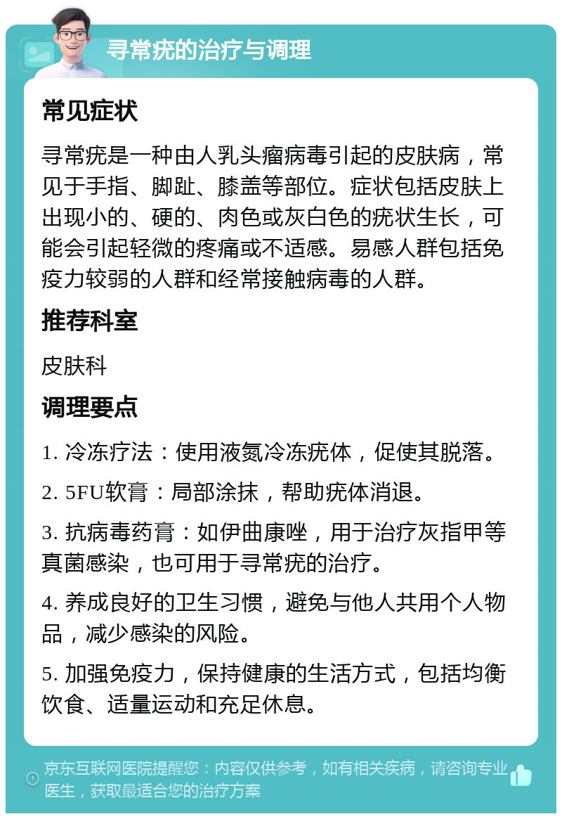 寻常疣的治疗与调理 常见症状 寻常疣是一种由人乳头瘤病毒引起的皮肤病，常见于手指、脚趾、膝盖等部位。症状包括皮肤上出现小的、硬的、肉色或灰白色的疣状生长，可能会引起轻微的疼痛或不适感。易感人群包括免疫力较弱的人群和经常接触病毒的人群。 推荐科室 皮肤科 调理要点 1. 冷冻疗法：使用液氮冷冻疣体，促使其脱落。 2. 5FU软膏：局部涂抹，帮助疣体消退。 3. 抗病毒药膏：如伊曲康唑，用于治疗灰指甲等真菌感染，也可用于寻常疣的治疗。 4. 养成良好的卫生习惯，避免与他人共用个人物品，减少感染的风险。 5. 加强免疫力，保持健康的生活方式，包括均衡饮食、适量运动和充足休息。