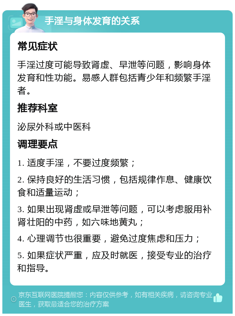 手淫与身体发育的关系 常见症状 手淫过度可能导致肾虚、早泄等问题，影响身体发育和性功能。易感人群包括青少年和频繁手淫者。 推荐科室 泌尿外科或中医科 调理要点 1. 适度手淫，不要过度频繁； 2. 保持良好的生活习惯，包括规律作息、健康饮食和适量运动； 3. 如果出现肾虚或早泄等问题，可以考虑服用补肾壮阳的中药，如六味地黄丸； 4. 心理调节也很重要，避免过度焦虑和压力； 5. 如果症状严重，应及时就医，接受专业的治疗和指导。