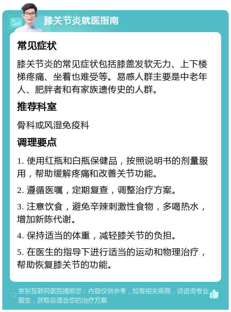 膝关节炎就医指南 常见症状 膝关节炎的常见症状包括膝盖发软无力、上下楼梯疼痛、坐着也难受等。易感人群主要是中老年人、肥胖者和有家族遗传史的人群。 推荐科室 骨科或风湿免疫科 调理要点 1. 使用红瓶和白瓶保健品，按照说明书的剂量服用，帮助缓解疼痛和改善关节功能。 2. 遵循医嘱，定期复查，调整治疗方案。 3. 注意饮食，避免辛辣刺激性食物，多喝热水，增加新陈代谢。 4. 保持适当的体重，减轻膝关节的负担。 5. 在医生的指导下进行适当的运动和物理治疗，帮助恢复膝关节的功能。