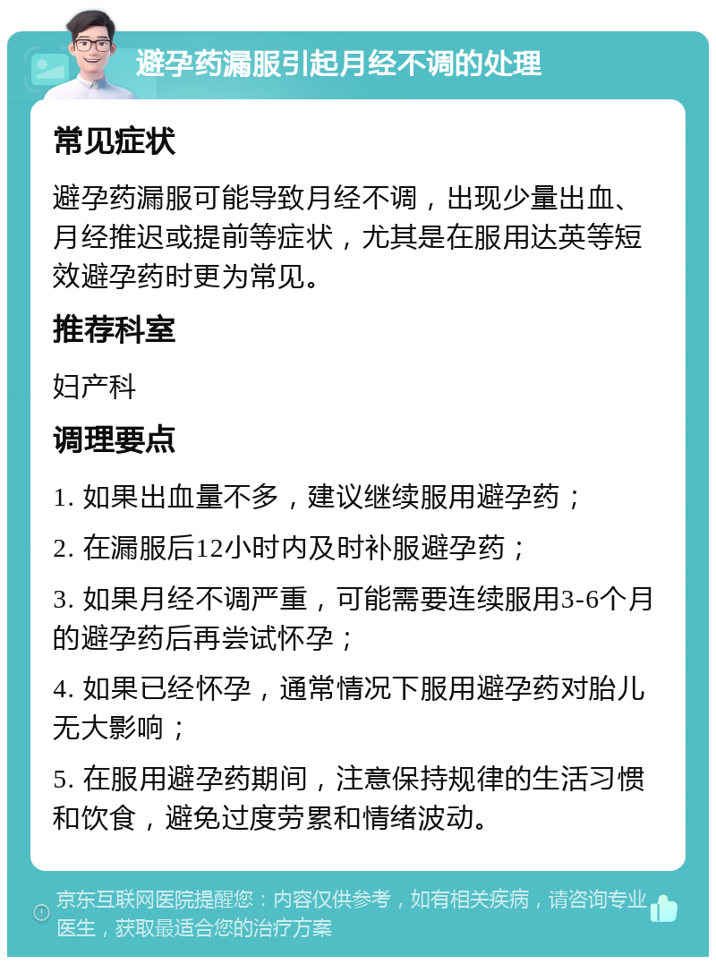 避孕药漏服引起月经不调的处理 常见症状 避孕药漏服可能导致月经不调，出现少量出血、月经推迟或提前等症状，尤其是在服用达英等短效避孕药时更为常见。 推荐科室 妇产科 调理要点 1. 如果出血量不多，建议继续服用避孕药； 2. 在漏服后12小时内及时补服避孕药； 3. 如果月经不调严重，可能需要连续服用3-6个月的避孕药后再尝试怀孕； 4. 如果已经怀孕，通常情况下服用避孕药对胎儿无大影响； 5. 在服用避孕药期间，注意保持规律的生活习惯和饮食，避免过度劳累和情绪波动。