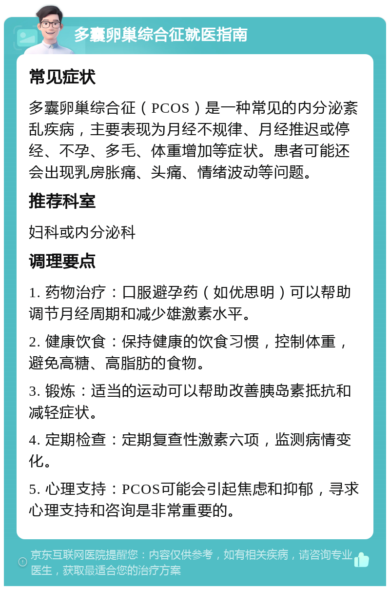 多囊卵巢综合征就医指南 常见症状 多囊卵巢综合征（PCOS）是一种常见的内分泌紊乱疾病，主要表现为月经不规律、月经推迟或停经、不孕、多毛、体重增加等症状。患者可能还会出现乳房胀痛、头痛、情绪波动等问题。 推荐科室 妇科或内分泌科 调理要点 1. 药物治疗：口服避孕药（如优思明）可以帮助调节月经周期和减少雄激素水平。 2. 健康饮食：保持健康的饮食习惯，控制体重，避免高糖、高脂肪的食物。 3. 锻炼：适当的运动可以帮助改善胰岛素抵抗和减轻症状。 4. 定期检查：定期复查性激素六项，监测病情变化。 5. 心理支持：PCOS可能会引起焦虑和抑郁，寻求心理支持和咨询是非常重要的。