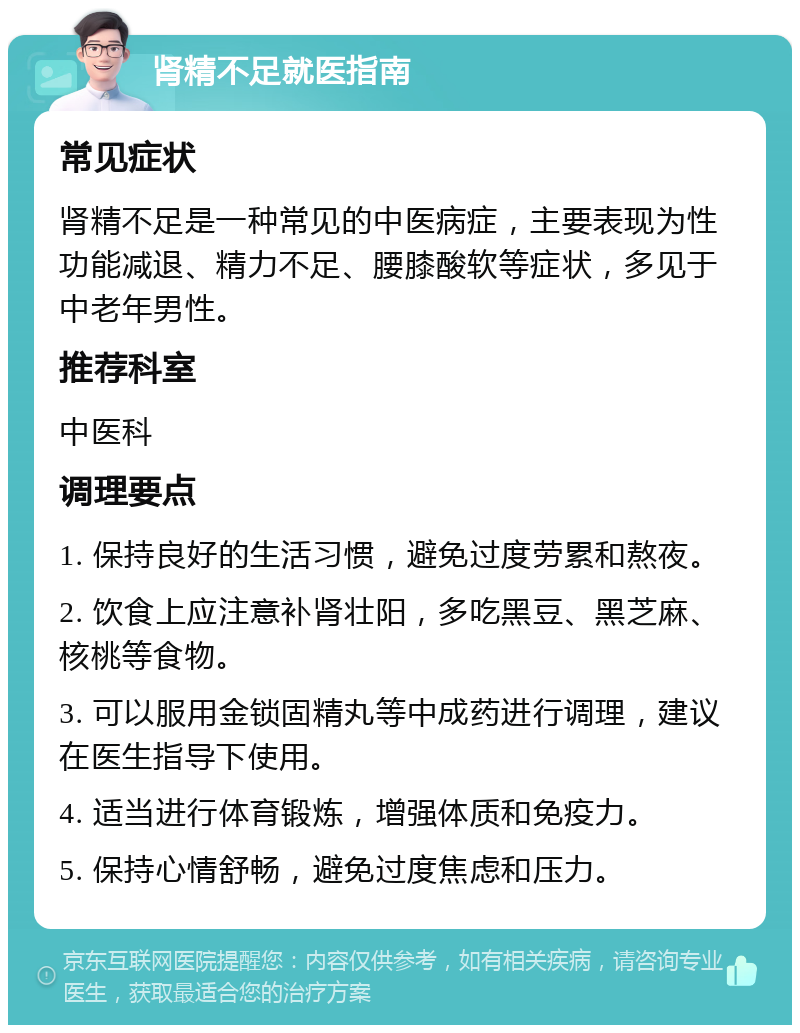 肾精不足就医指南 常见症状 肾精不足是一种常见的中医病症，主要表现为性功能减退、精力不足、腰膝酸软等症状，多见于中老年男性。 推荐科室 中医科 调理要点 1. 保持良好的生活习惯，避免过度劳累和熬夜。 2. 饮食上应注意补肾壮阳，多吃黑豆、黑芝麻、核桃等食物。 3. 可以服用金锁固精丸等中成药进行调理，建议在医生指导下使用。 4. 适当进行体育锻炼，增强体质和免疫力。 5. 保持心情舒畅，避免过度焦虑和压力。