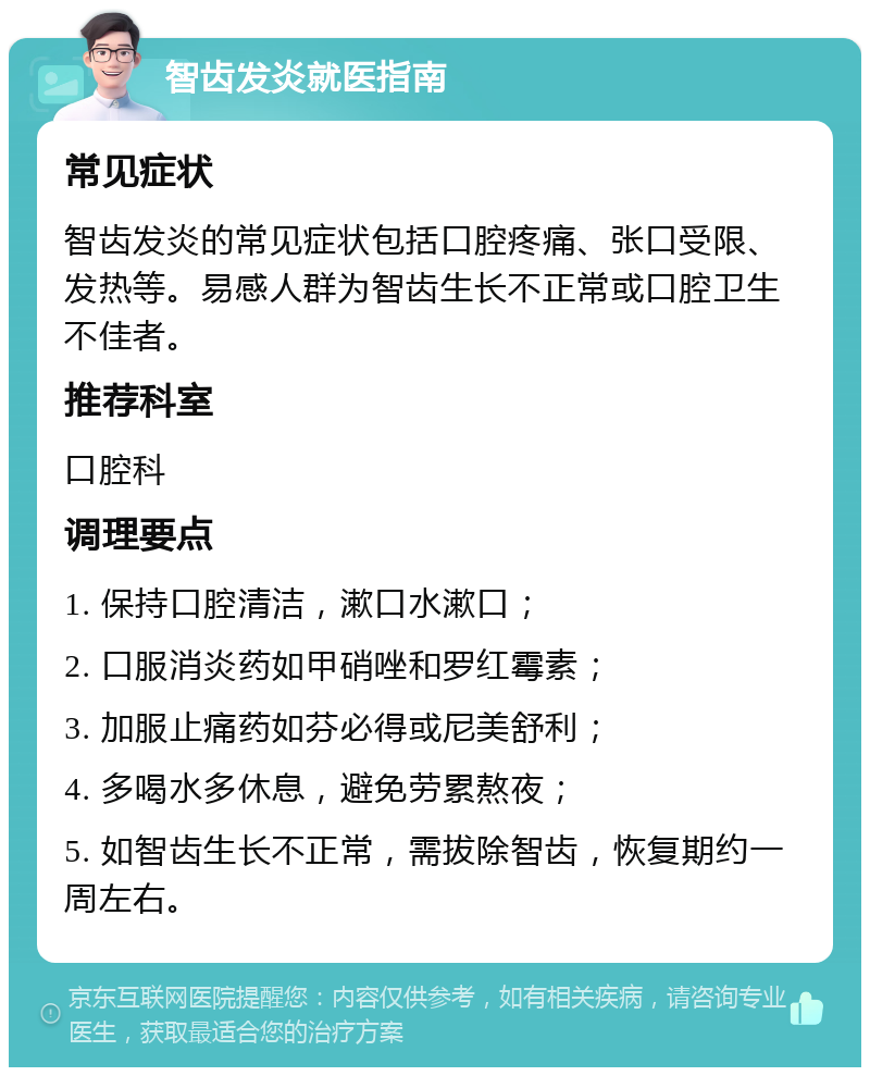 智齿发炎就医指南 常见症状 智齿发炎的常见症状包括口腔疼痛、张口受限、发热等。易感人群为智齿生长不正常或口腔卫生不佳者。 推荐科室 口腔科 调理要点 1. 保持口腔清洁，漱口水漱口； 2. 口服消炎药如甲硝唑和罗红霉素； 3. 加服止痛药如芬必得或尼美舒利； 4. 多喝水多休息，避免劳累熬夜； 5. 如智齿生长不正常，需拔除智齿，恢复期约一周左右。