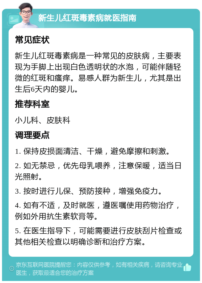 新生儿红斑毒素病就医指南 常见症状 新生儿红斑毒素病是一种常见的皮肤病，主要表现为手脚上出现白色透明状的水泡，可能伴随轻微的红斑和瘙痒。易感人群为新生儿，尤其是出生后6天内的婴儿。 推荐科室 小儿科、皮肤科 调理要点 1. 保持皮损面清洁、干燥，避免摩擦和刺激。 2. 如无禁忌，优先母乳喂养，注意保暖，适当日光照射。 3. 按时进行儿保、预防接种，增强免疫力。 4. 如有不适，及时就医，遵医嘱使用药物治疗，例如外用抗生素软膏等。 5. 在医生指导下，可能需要进行皮肤刮片检查或其他相关检查以明确诊断和治疗方案。