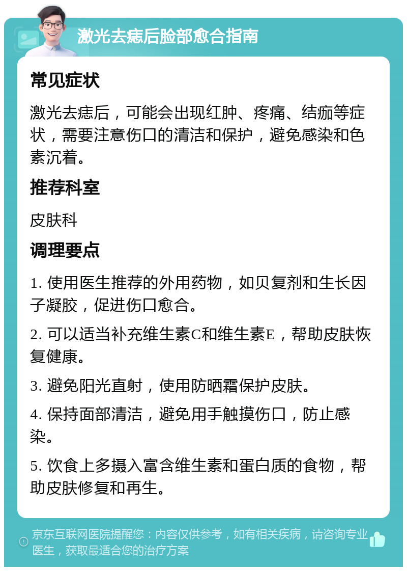 激光去痣后脸部愈合指南 常见症状 激光去痣后，可能会出现红肿、疼痛、结痂等症状，需要注意伤口的清洁和保护，避免感染和色素沉着。 推荐科室 皮肤科 调理要点 1. 使用医生推荐的外用药物，如贝复剂和生长因子凝胶，促进伤口愈合。 2. 可以适当补充维生素C和维生素E，帮助皮肤恢复健康。 3. 避免阳光直射，使用防晒霜保护皮肤。 4. 保持面部清洁，避免用手触摸伤口，防止感染。 5. 饮食上多摄入富含维生素和蛋白质的食物，帮助皮肤修复和再生。