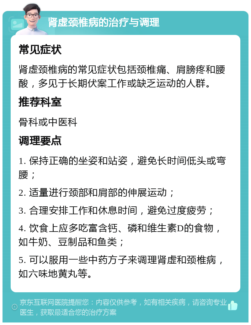 肾虚颈椎病的治疗与调理 常见症状 肾虚颈椎病的常见症状包括颈椎痛、肩膀疼和腰酸，多见于长期伏案工作或缺乏运动的人群。 推荐科室 骨科或中医科 调理要点 1. 保持正确的坐姿和站姿，避免长时间低头或弯腰； 2. 适量进行颈部和肩部的伸展运动； 3. 合理安排工作和休息时间，避免过度疲劳； 4. 饮食上应多吃富含钙、磷和维生素D的食物，如牛奶、豆制品和鱼类； 5. 可以服用一些中药方子来调理肾虚和颈椎病，如六味地黄丸等。