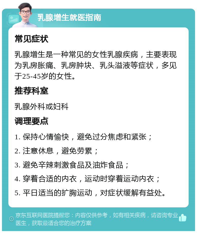 乳腺增生就医指南 常见症状 乳腺增生是一种常见的女性乳腺疾病，主要表现为乳房胀痛、乳房肿块、乳头溢液等症状，多见于25-45岁的女性。 推荐科室 乳腺外科或妇科 调理要点 1. 保持心情愉快，避免过分焦虑和紧张； 2. 注意休息，避免劳累； 3. 避免辛辣刺激食品及油炸食品； 4. 穿着合适的内衣，运动时穿着运动内衣； 5. 平日适当的扩胸运动，对症状缓解有益处。