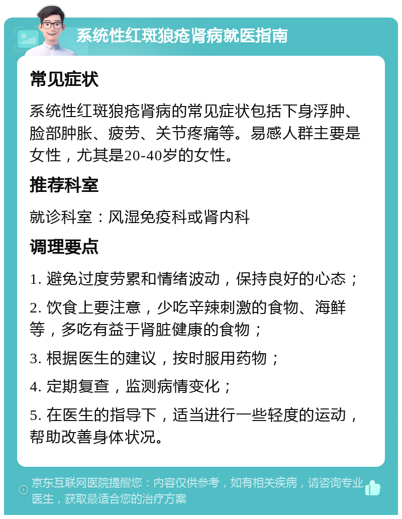 系统性红斑狼疮肾病就医指南 常见症状 系统性红斑狼疮肾病的常见症状包括下身浮肿、脸部肿胀、疲劳、关节疼痛等。易感人群主要是女性，尤其是20-40岁的女性。 推荐科室 就诊科室：风湿免疫科或肾内科 调理要点 1. 避免过度劳累和情绪波动，保持良好的心态； 2. 饮食上要注意，少吃辛辣刺激的食物、海鲜等，多吃有益于肾脏健康的食物； 3. 根据医生的建议，按时服用药物； 4. 定期复查，监测病情变化； 5. 在医生的指导下，适当进行一些轻度的运动，帮助改善身体状况。