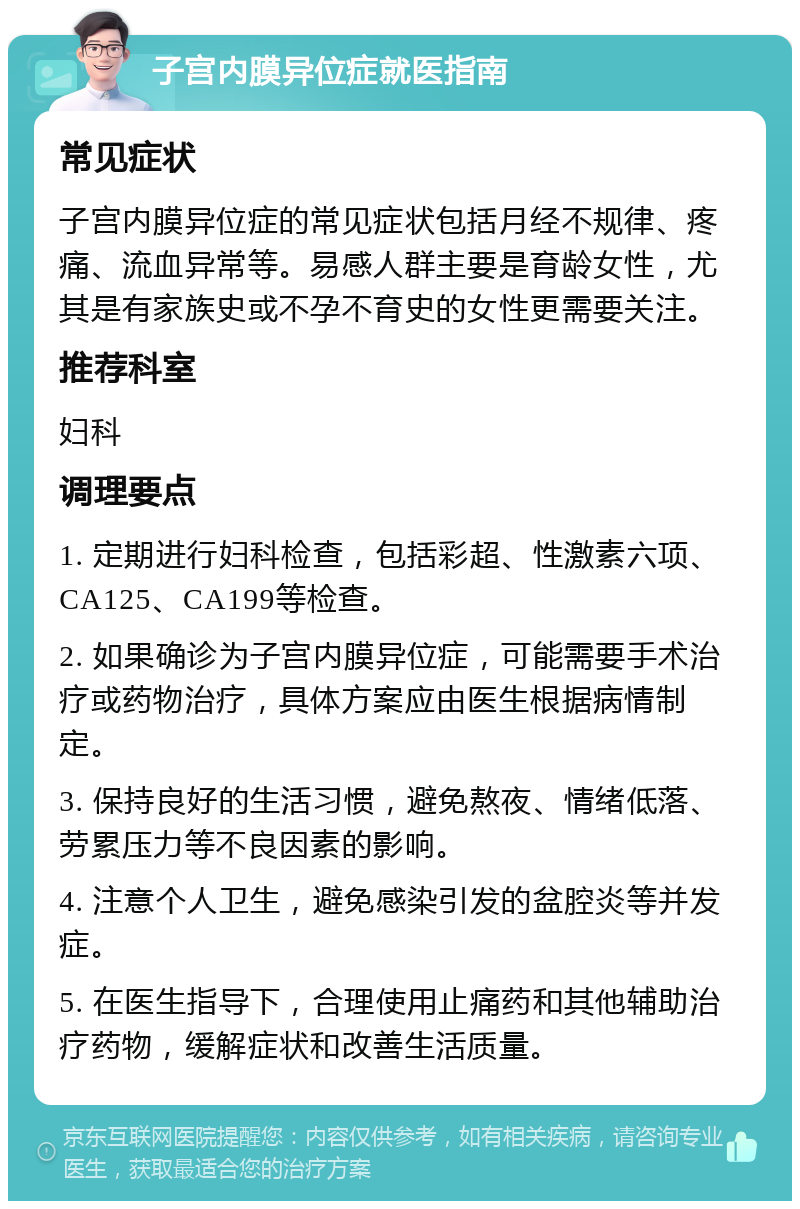 子宫内膜异位症就医指南 常见症状 子宫内膜异位症的常见症状包括月经不规律、疼痛、流血异常等。易感人群主要是育龄女性，尤其是有家族史或不孕不育史的女性更需要关注。 推荐科室 妇科 调理要点 1. 定期进行妇科检查，包括彩超、性激素六项、CA125、CA199等检查。 2. 如果确诊为子宫内膜异位症，可能需要手术治疗或药物治疗，具体方案应由医生根据病情制定。 3. 保持良好的生活习惯，避免熬夜、情绪低落、劳累压力等不良因素的影响。 4. 注意个人卫生，避免感染引发的盆腔炎等并发症。 5. 在医生指导下，合理使用止痛药和其他辅助治疗药物，缓解症状和改善生活质量。