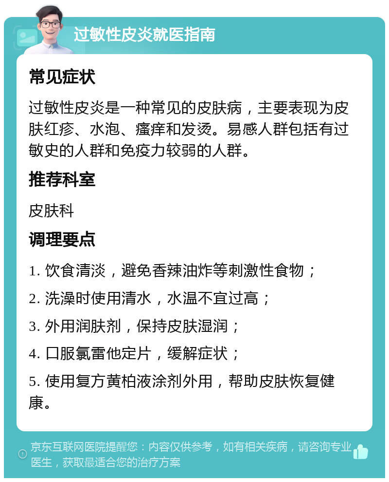 过敏性皮炎就医指南 常见症状 过敏性皮炎是一种常见的皮肤病，主要表现为皮肤红疹、水泡、瘙痒和发烫。易感人群包括有过敏史的人群和免疫力较弱的人群。 推荐科室 皮肤科 调理要点 1. 饮食清淡，避免香辣油炸等刺激性食物； 2. 洗澡时使用清水，水温不宜过高； 3. 外用润肤剂，保持皮肤湿润； 4. 口服氯雷他定片，缓解症状； 5. 使用复方黄柏液涂剂外用，帮助皮肤恢复健康。