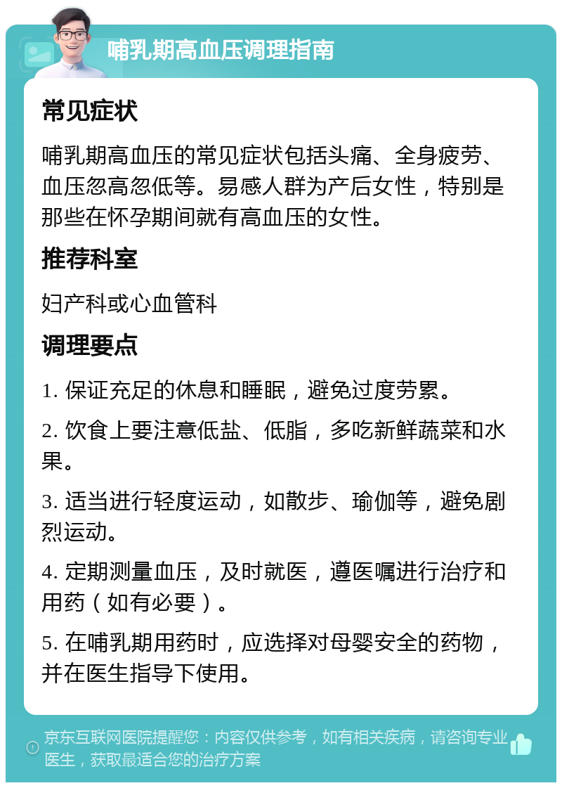 哺乳期高血压调理指南 常见症状 哺乳期高血压的常见症状包括头痛、全身疲劳、血压忽高忽低等。易感人群为产后女性，特别是那些在怀孕期间就有高血压的女性。 推荐科室 妇产科或心血管科 调理要点 1. 保证充足的休息和睡眠，避免过度劳累。 2. 饮食上要注意低盐、低脂，多吃新鲜蔬菜和水果。 3. 适当进行轻度运动，如散步、瑜伽等，避免剧烈运动。 4. 定期测量血压，及时就医，遵医嘱进行治疗和用药（如有必要）。 5. 在哺乳期用药时，应选择对母婴安全的药物，并在医生指导下使用。