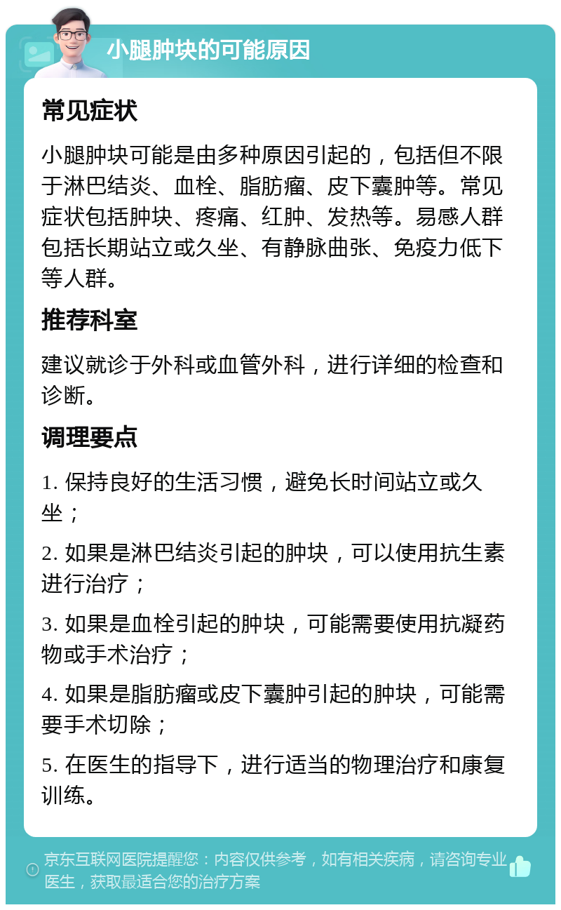 小腿肿块的可能原因 常见症状 小腿肿块可能是由多种原因引起的，包括但不限于淋巴结炎、血栓、脂肪瘤、皮下囊肿等。常见症状包括肿块、疼痛、红肿、发热等。易感人群包括长期站立或久坐、有静脉曲张、免疫力低下等人群。 推荐科室 建议就诊于外科或血管外科，进行详细的检查和诊断。 调理要点 1. 保持良好的生活习惯，避免长时间站立或久坐； 2. 如果是淋巴结炎引起的肿块，可以使用抗生素进行治疗； 3. 如果是血栓引起的肿块，可能需要使用抗凝药物或手术治疗； 4. 如果是脂肪瘤或皮下囊肿引起的肿块，可能需要手术切除； 5. 在医生的指导下，进行适当的物理治疗和康复训练。