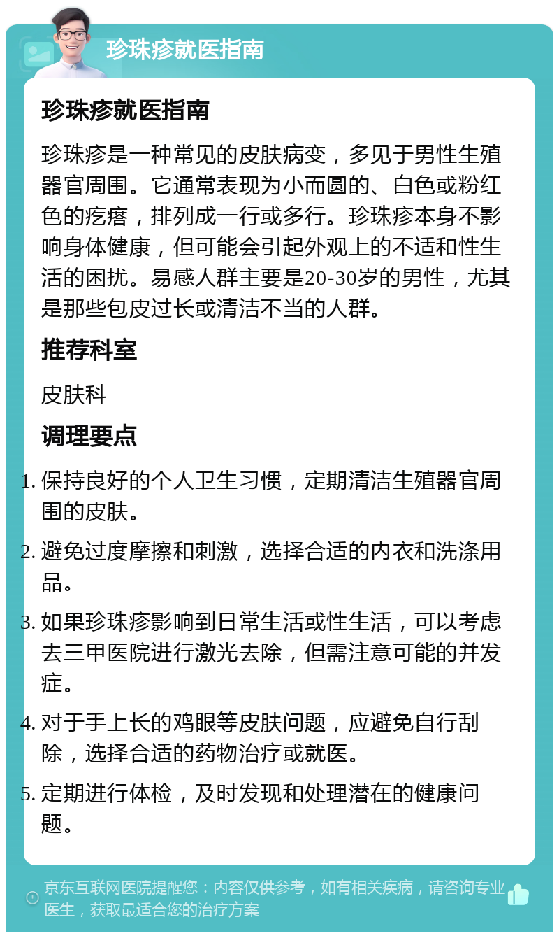 珍珠疹就医指南 珍珠疹就医指南 珍珠疹是一种常见的皮肤病变，多见于男性生殖器官周围。它通常表现为小而圆的、白色或粉红色的疙瘩，排列成一行或多行。珍珠疹本身不影响身体健康，但可能会引起外观上的不适和性生活的困扰。易感人群主要是20-30岁的男性，尤其是那些包皮过长或清洁不当的人群。 推荐科室 皮肤科 调理要点 保持良好的个人卫生习惯，定期清洁生殖器官周围的皮肤。 避免过度摩擦和刺激，选择合适的内衣和洗涤用品。 如果珍珠疹影响到日常生活或性生活，可以考虑去三甲医院进行激光去除，但需注意可能的并发症。 对于手上长的鸡眼等皮肤问题，应避免自行刮除，选择合适的药物治疗或就医。 定期进行体检，及时发现和处理潜在的健康问题。