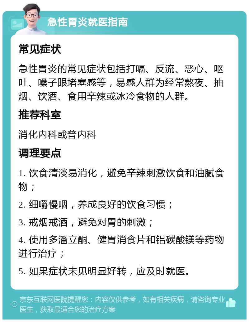 急性胃炎就医指南 常见症状 急性胃炎的常见症状包括打嗝、反流、恶心、呕吐、嗓子眼堵塞感等，易感人群为经常熬夜、抽烟、饮酒、食用辛辣或冰冷食物的人群。 推荐科室 消化内科或普内科 调理要点 1. 饮食清淡易消化，避免辛辣刺激饮食和油腻食物； 2. 细嚼慢咽，养成良好的饮食习惯； 3. 戒烟戒酒，避免对胃的刺激； 4. 使用多潘立酮、健胃消食片和铝碳酸镁等药物进行治疗； 5. 如果症状未见明显好转，应及时就医。