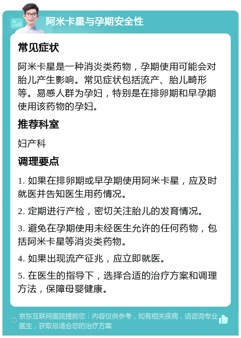 阿米卡星与孕期安全性 常见症状 阿米卡星是一种消炎类药物，孕期使用可能会对胎儿产生影响。常见症状包括流产、胎儿畸形等。易感人群为孕妇，特别是在排卵期和早孕期使用该药物的孕妇。 推荐科室 妇产科 调理要点 1. 如果在排卵期或早孕期使用阿米卡星，应及时就医并告知医生用药情况。 2. 定期进行产检，密切关注胎儿的发育情况。 3. 避免在孕期使用未经医生允许的任何药物，包括阿米卡星等消炎类药物。 4. 如果出现流产征兆，应立即就医。 5. 在医生的指导下，选择合适的治疗方案和调理方法，保障母婴健康。