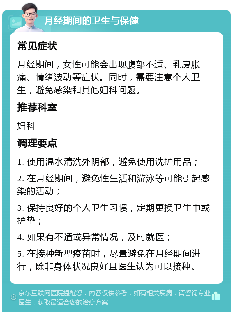 月经期间的卫生与保健 常见症状 月经期间，女性可能会出现腹部不适、乳房胀痛、情绪波动等症状。同时，需要注意个人卫生，避免感染和其他妇科问题。 推荐科室 妇科 调理要点 1. 使用温水清洗外阴部，避免使用洗护用品； 2. 在月经期间，避免性生活和游泳等可能引起感染的活动； 3. 保持良好的个人卫生习惯，定期更换卫生巾或护垫； 4. 如果有不适或异常情况，及时就医； 5. 在接种新型疫苗时，尽量避免在月经期间进行，除非身体状况良好且医生认为可以接种。