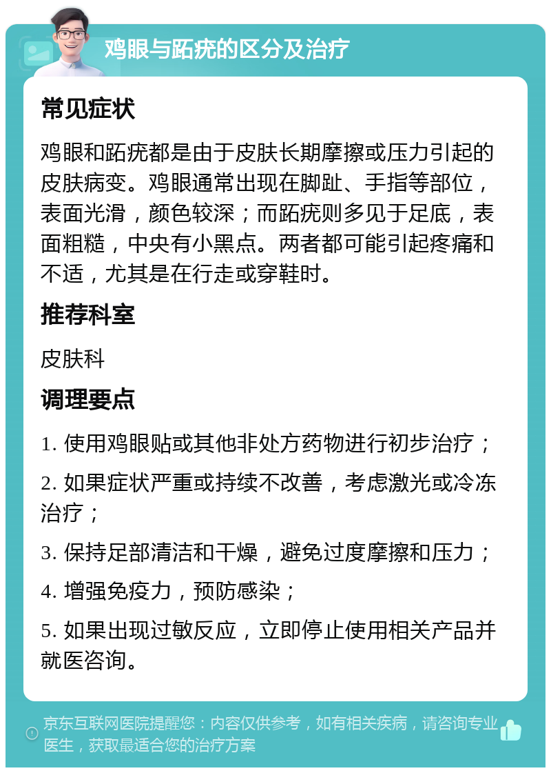 鸡眼与跖疣的区分及治疗 常见症状 鸡眼和跖疣都是由于皮肤长期摩擦或压力引起的皮肤病变。鸡眼通常出现在脚趾、手指等部位，表面光滑，颜色较深；而跖疣则多见于足底，表面粗糙，中央有小黑点。两者都可能引起疼痛和不适，尤其是在行走或穿鞋时。 推荐科室 皮肤科 调理要点 1. 使用鸡眼贴或其他非处方药物进行初步治疗； 2. 如果症状严重或持续不改善，考虑激光或冷冻治疗； 3. 保持足部清洁和干燥，避免过度摩擦和压力； 4. 增强免疫力，预防感染； 5. 如果出现过敏反应，立即停止使用相关产品并就医咨询。