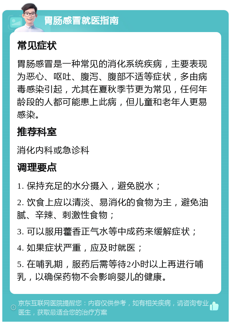 胃肠感冒就医指南 常见症状 胃肠感冒是一种常见的消化系统疾病，主要表现为恶心、呕吐、腹泻、腹部不适等症状，多由病毒感染引起，尤其在夏秋季节更为常见，任何年龄段的人都可能患上此病，但儿童和老年人更易感染。 推荐科室 消化内科或急诊科 调理要点 1. 保持充足的水分摄入，避免脱水； 2. 饮食上应以清淡、易消化的食物为主，避免油腻、辛辣、刺激性食物； 3. 可以服用藿香正气水等中成药来缓解症状； 4. 如果症状严重，应及时就医； 5. 在哺乳期，服药后需等待2小时以上再进行哺乳，以确保药物不会影响婴儿的健康。