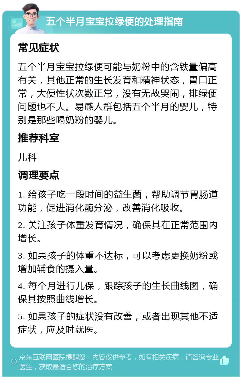 五个半月宝宝拉绿便的处理指南 常见症状 五个半月宝宝拉绿便可能与奶粉中的含铁量偏高有关，其他正常的生长发育和精神状态，胃口正常，大便性状次数正常，没有无故哭闹，排绿便问题也不大。易感人群包括五个半月的婴儿，特别是那些喝奶粉的婴儿。 推荐科室 儿科 调理要点 1. 给孩子吃一段时间的益生菌，帮助调节胃肠道功能，促进消化酶分泌，改善消化吸收。 2. 关注孩子体重发育情况，确保其在正常范围内增长。 3. 如果孩子的体重不达标，可以考虑更换奶粉或增加辅食的摄入量。 4. 每个月进行儿保，跟踪孩子的生长曲线图，确保其按照曲线增长。 5. 如果孩子的症状没有改善，或者出现其他不适症状，应及时就医。