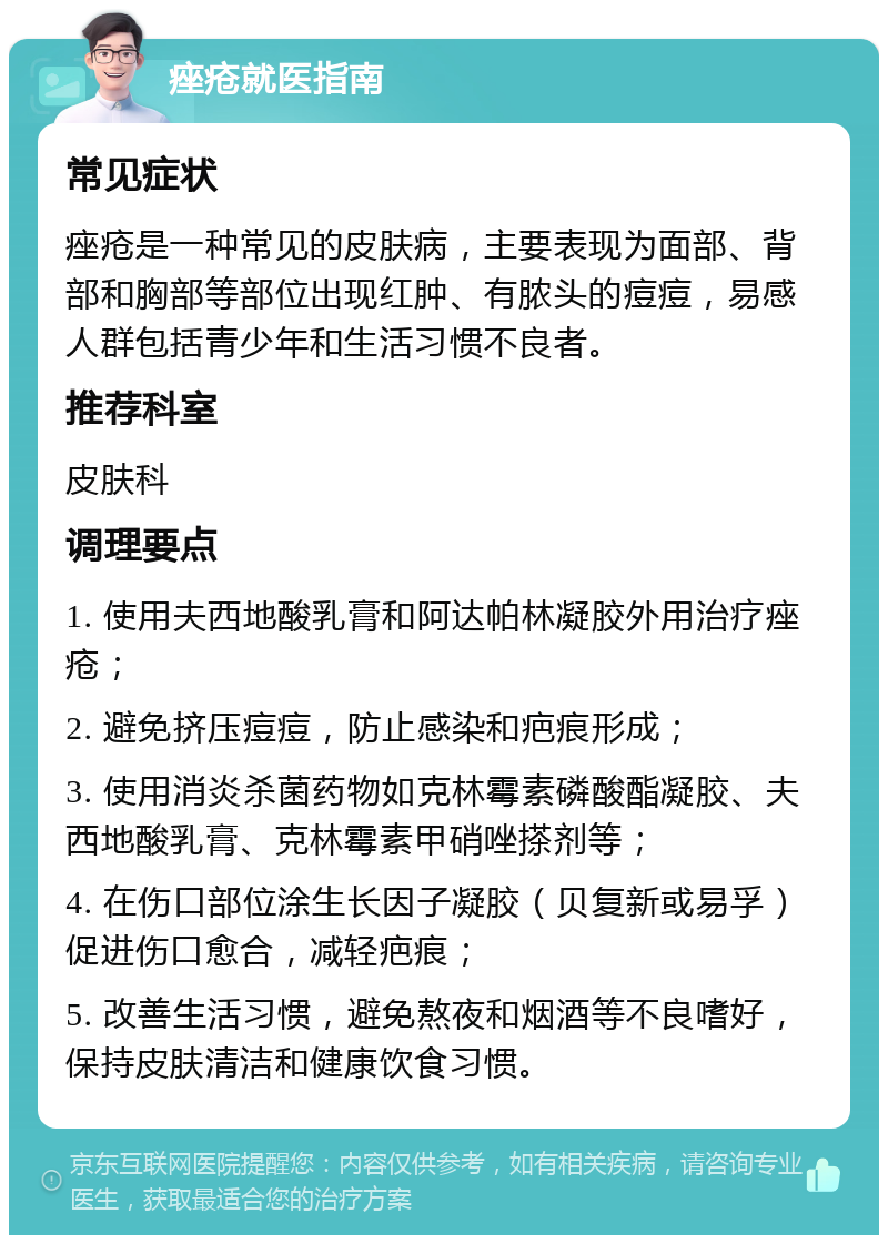 痤疮就医指南 常见症状 痤疮是一种常见的皮肤病，主要表现为面部、背部和胸部等部位出现红肿、有脓头的痘痘，易感人群包括青少年和生活习惯不良者。 推荐科室 皮肤科 调理要点 1. 使用夫西地酸乳膏和阿达帕林凝胶外用治疗痤疮； 2. 避免挤压痘痘，防止感染和疤痕形成； 3. 使用消炎杀菌药物如克林霉素磷酸酯凝胶、夫西地酸乳膏、克林霉素甲硝唑搽剂等； 4. 在伤口部位涂生长因子凝胶（贝复新或易孚）促进伤口愈合，减轻疤痕； 5. 改善生活习惯，避免熬夜和烟酒等不良嗜好，保持皮肤清洁和健康饮食习惯。