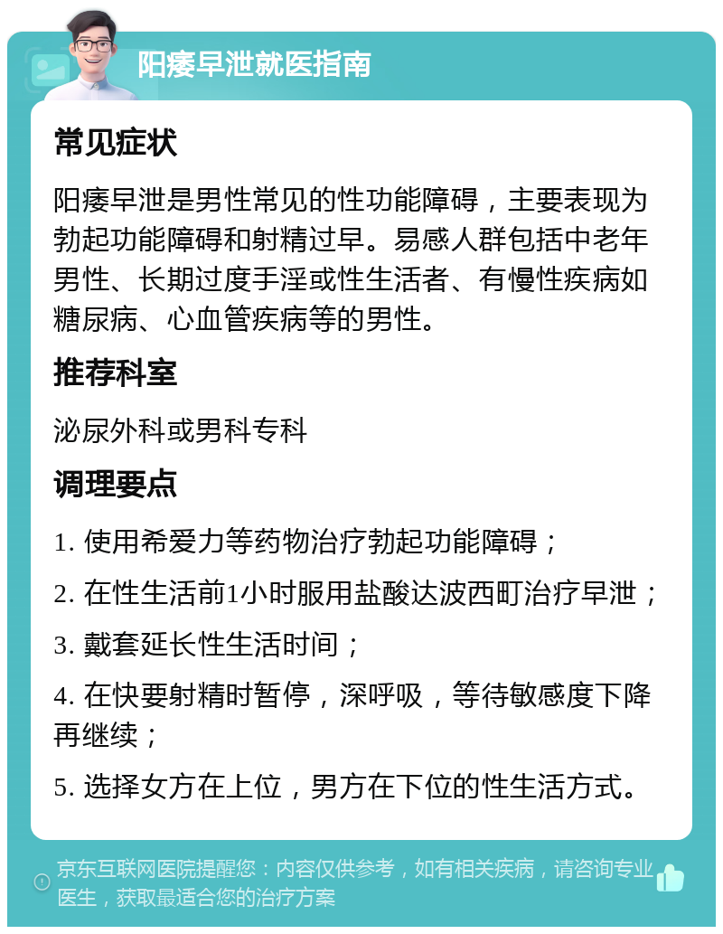 阳痿早泄就医指南 常见症状 阳痿早泄是男性常见的性功能障碍，主要表现为勃起功能障碍和射精过早。易感人群包括中老年男性、长期过度手淫或性生活者、有慢性疾病如糖尿病、心血管疾病等的男性。 推荐科室 泌尿外科或男科专科 调理要点 1. 使用希爱力等药物治疗勃起功能障碍； 2. 在性生活前1小时服用盐酸达波西町治疗早泄； 3. 戴套延长性生活时间； 4. 在快要射精时暂停，深呼吸，等待敏感度下降再继续； 5. 选择女方在上位，男方在下位的性生活方式。