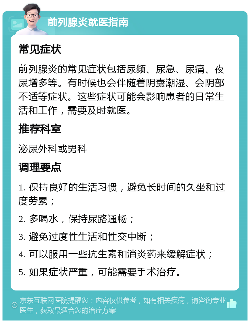 前列腺炎就医指南 常见症状 前列腺炎的常见症状包括尿频、尿急、尿痛、夜尿增多等。有时候也会伴随着阴囊潮湿、会阴部不适等症状。这些症状可能会影响患者的日常生活和工作，需要及时就医。 推荐科室 泌尿外科或男科 调理要点 1. 保持良好的生活习惯，避免长时间的久坐和过度劳累； 2. 多喝水，保持尿路通畅； 3. 避免过度性生活和性交中断； 4. 可以服用一些抗生素和消炎药来缓解症状； 5. 如果症状严重，可能需要手术治疗。