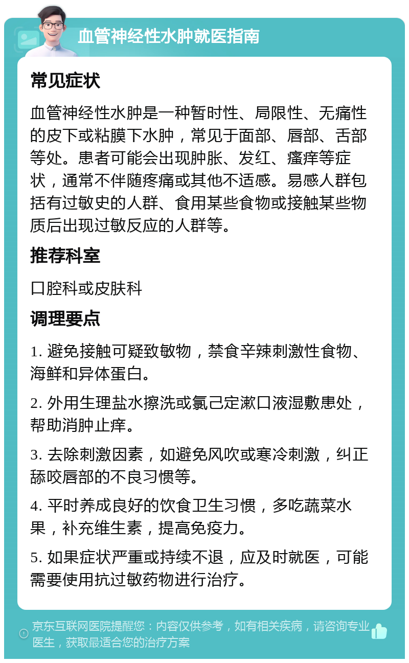 血管神经性水肿就医指南 常见症状 血管神经性水肿是一种暂时性、局限性、无痛性的皮下或粘膜下水肿，常见于面部、唇部、舌部等处。患者可能会出现肿胀、发红、瘙痒等症状，通常不伴随疼痛或其他不适感。易感人群包括有过敏史的人群、食用某些食物或接触某些物质后出现过敏反应的人群等。 推荐科室 口腔科或皮肤科 调理要点 1. 避免接触可疑致敏物，禁食辛辣刺激性食物、海鲜和异体蛋白。 2. 外用生理盐水擦洗或氯己定漱口液湿敷患处，帮助消肿止痒。 3. 去除刺激因素，如避免风吹或寒冷刺激，纠正舔咬唇部的不良习惯等。 4. 平时养成良好的饮食卫生习惯，多吃蔬菜水果，补充维生素，提高免疫力。 5. 如果症状严重或持续不退，应及时就医，可能需要使用抗过敏药物进行治疗。