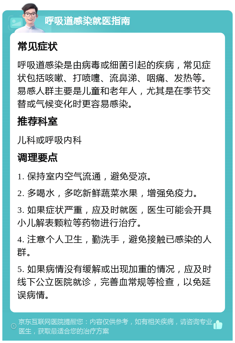 呼吸道感染就医指南 常见症状 呼吸道感染是由病毒或细菌引起的疾病，常见症状包括咳嗽、打喷嚏、流鼻涕、咽痛、发热等。易感人群主要是儿童和老年人，尤其是在季节交替或气候变化时更容易感染。 推荐科室 儿科或呼吸内科 调理要点 1. 保持室内空气流通，避免受凉。 2. 多喝水，多吃新鲜蔬菜水果，增强免疫力。 3. 如果症状严重，应及时就医，医生可能会开具小儿解表颗粒等药物进行治疗。 4. 注意个人卫生，勤洗手，避免接触已感染的人群。 5. 如果病情没有缓解或出现加重的情况，应及时线下公立医院就诊，完善血常规等检查，以免延误病情。