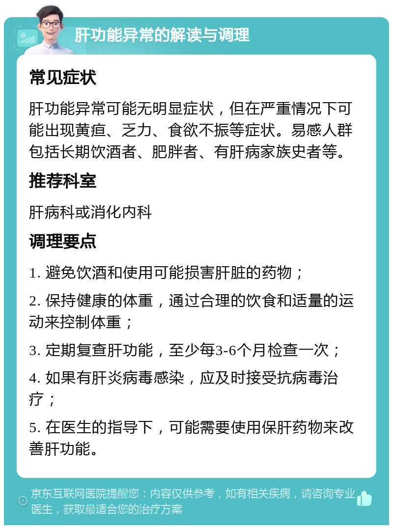 肝功能异常的解读与调理 常见症状 肝功能异常可能无明显症状，但在严重情况下可能出现黄疸、乏力、食欲不振等症状。易感人群包括长期饮酒者、肥胖者、有肝病家族史者等。 推荐科室 肝病科或消化内科 调理要点 1. 避免饮酒和使用可能损害肝脏的药物； 2. 保持健康的体重，通过合理的饮食和适量的运动来控制体重； 3. 定期复查肝功能，至少每3-6个月检查一次； 4. 如果有肝炎病毒感染，应及时接受抗病毒治疗； 5. 在医生的指导下，可能需要使用保肝药物来改善肝功能。