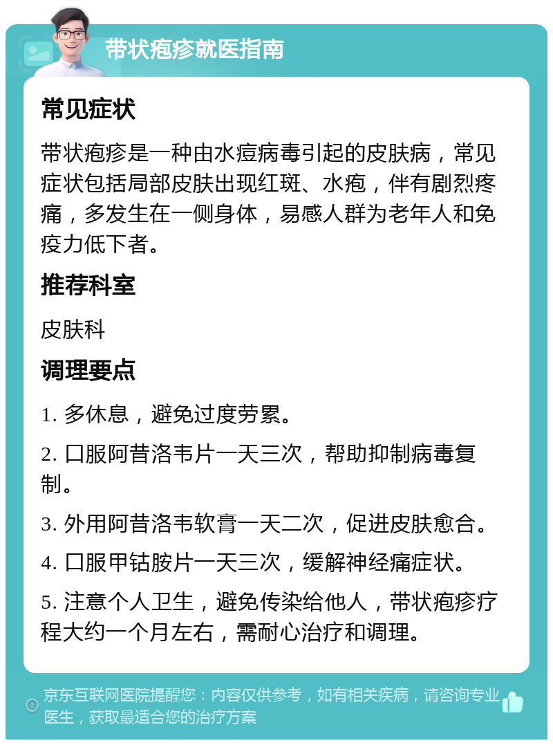 带状疱疹就医指南 常见症状 带状疱疹是一种由水痘病毒引起的皮肤病，常见症状包括局部皮肤出现红斑、水疱，伴有剧烈疼痛，多发生在一侧身体，易感人群为老年人和免疫力低下者。 推荐科室 皮肤科 调理要点 1. 多休息，避免过度劳累。 2. 口服阿昔洛韦片一天三次，帮助抑制病毒复制。 3. 外用阿昔洛韦软膏一天二次，促进皮肤愈合。 4. 口服甲钴胺片一天三次，缓解神经痛症状。 5. 注意个人卫生，避免传染给他人，带状疱疹疗程大约一个月左右，需耐心治疗和调理。