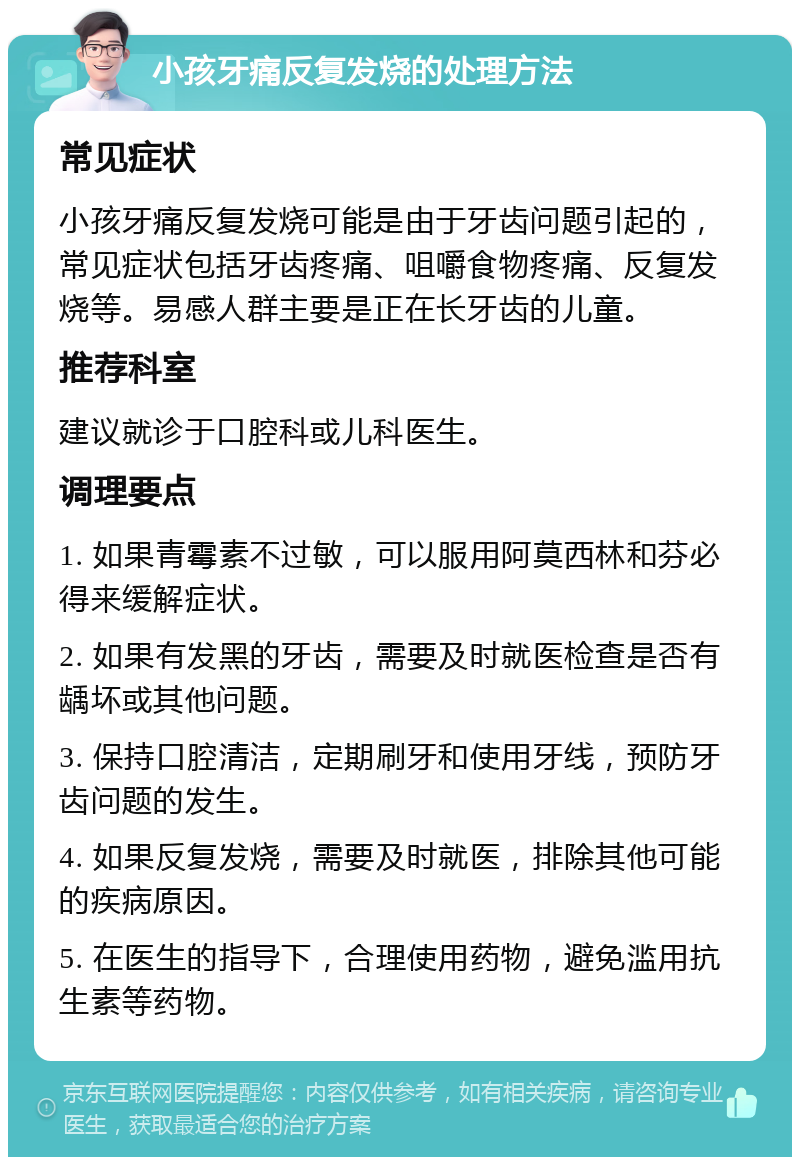 小孩牙痛反复发烧的处理方法 常见症状 小孩牙痛反复发烧可能是由于牙齿问题引起的，常见症状包括牙齿疼痛、咀嚼食物疼痛、反复发烧等。易感人群主要是正在长牙齿的儿童。 推荐科室 建议就诊于口腔科或儿科医生。 调理要点 1. 如果青霉素不过敏，可以服用阿莫西林和芬必得来缓解症状。 2. 如果有发黑的牙齿，需要及时就医检查是否有龋坏或其他问题。 3. 保持口腔清洁，定期刷牙和使用牙线，预防牙齿问题的发生。 4. 如果反复发烧，需要及时就医，排除其他可能的疾病原因。 5. 在医生的指导下，合理使用药物，避免滥用抗生素等药物。