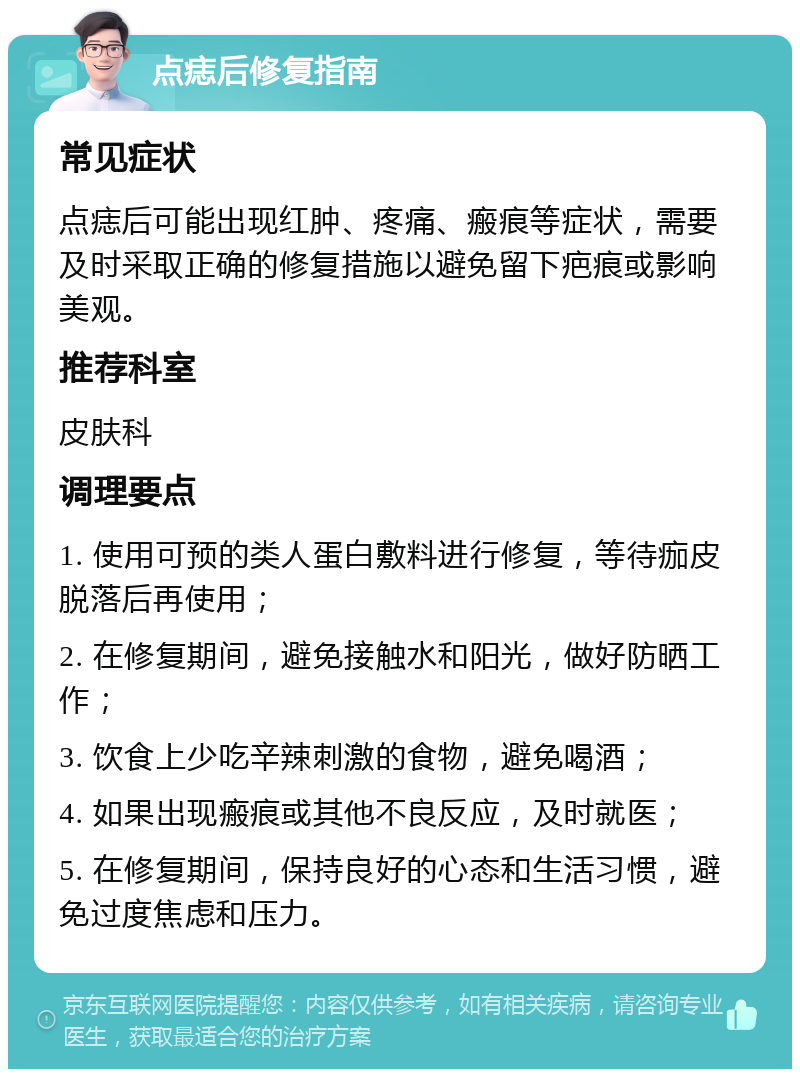 点痣后修复指南 常见症状 点痣后可能出现红肿、疼痛、瘢痕等症状，需要及时采取正确的修复措施以避免留下疤痕或影响美观。 推荐科室 皮肤科 调理要点 1. 使用可预的类人蛋白敷料进行修复，等待痂皮脱落后再使用； 2. 在修复期间，避免接触水和阳光，做好防晒工作； 3. 饮食上少吃辛辣刺激的食物，避免喝酒； 4. 如果出现瘢痕或其他不良反应，及时就医； 5. 在修复期间，保持良好的心态和生活习惯，避免过度焦虑和压力。