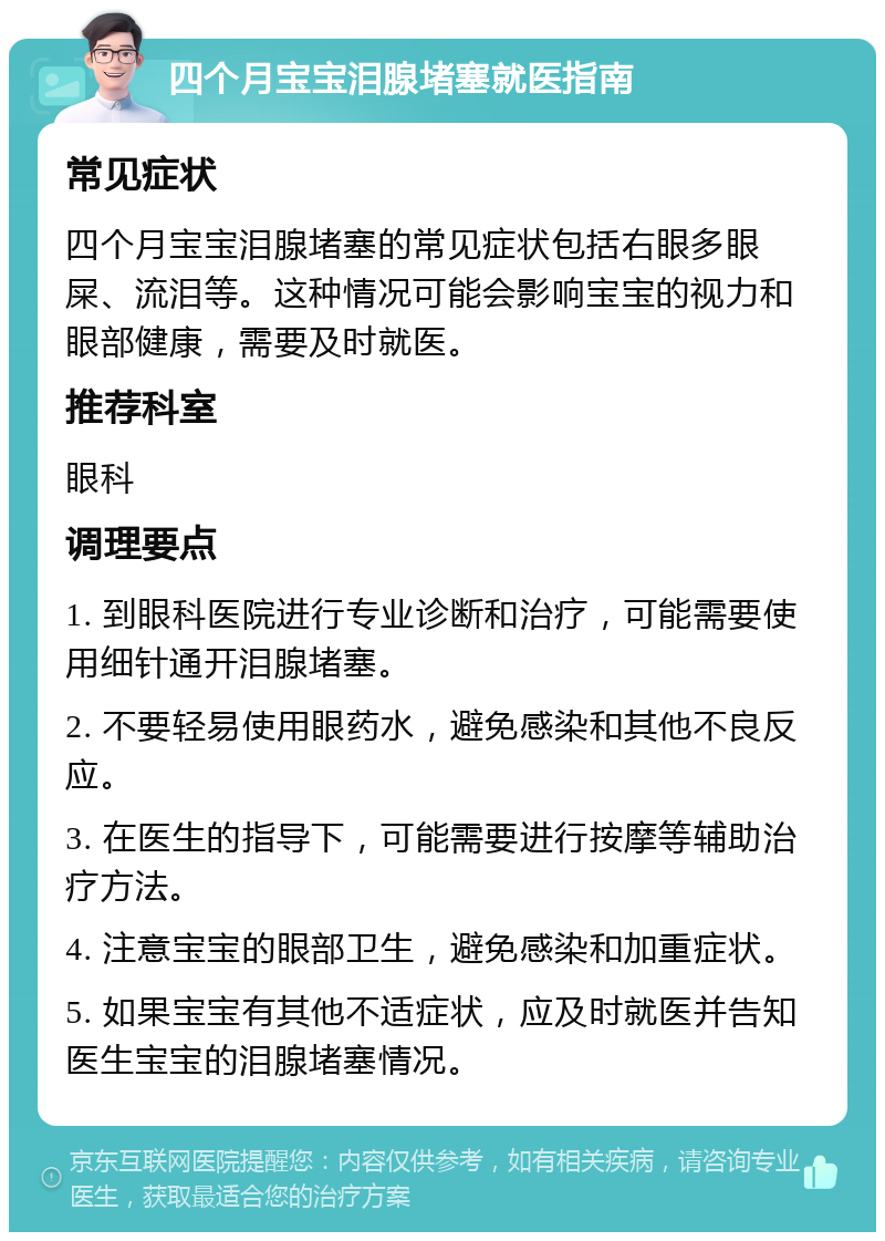 四个月宝宝泪腺堵塞就医指南 常见症状 四个月宝宝泪腺堵塞的常见症状包括右眼多眼屎、流泪等。这种情况可能会影响宝宝的视力和眼部健康，需要及时就医。 推荐科室 眼科 调理要点 1. 到眼科医院进行专业诊断和治疗，可能需要使用细针通开泪腺堵塞。 2. 不要轻易使用眼药水，避免感染和其他不良反应。 3. 在医生的指导下，可能需要进行按摩等辅助治疗方法。 4. 注意宝宝的眼部卫生，避免感染和加重症状。 5. 如果宝宝有其他不适症状，应及时就医并告知医生宝宝的泪腺堵塞情况。