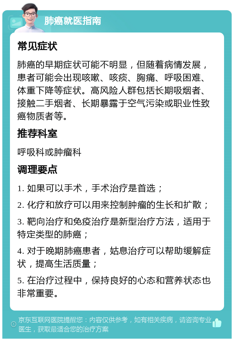 肺癌就医指南 常见症状 肺癌的早期症状可能不明显，但随着病情发展，患者可能会出现咳嗽、咳痰、胸痛、呼吸困难、体重下降等症状。高风险人群包括长期吸烟者、接触二手烟者、长期暴露于空气污染或职业性致癌物质者等。 推荐科室 呼吸科或肿瘤科 调理要点 1. 如果可以手术，手术治疗是首选； 2. 化疗和放疗可以用来控制肿瘤的生长和扩散； 3. 靶向治疗和免疫治疗是新型治疗方法，适用于特定类型的肺癌； 4. 对于晚期肺癌患者，姑息治疗可以帮助缓解症状，提高生活质量； 5. 在治疗过程中，保持良好的心态和营养状态也非常重要。