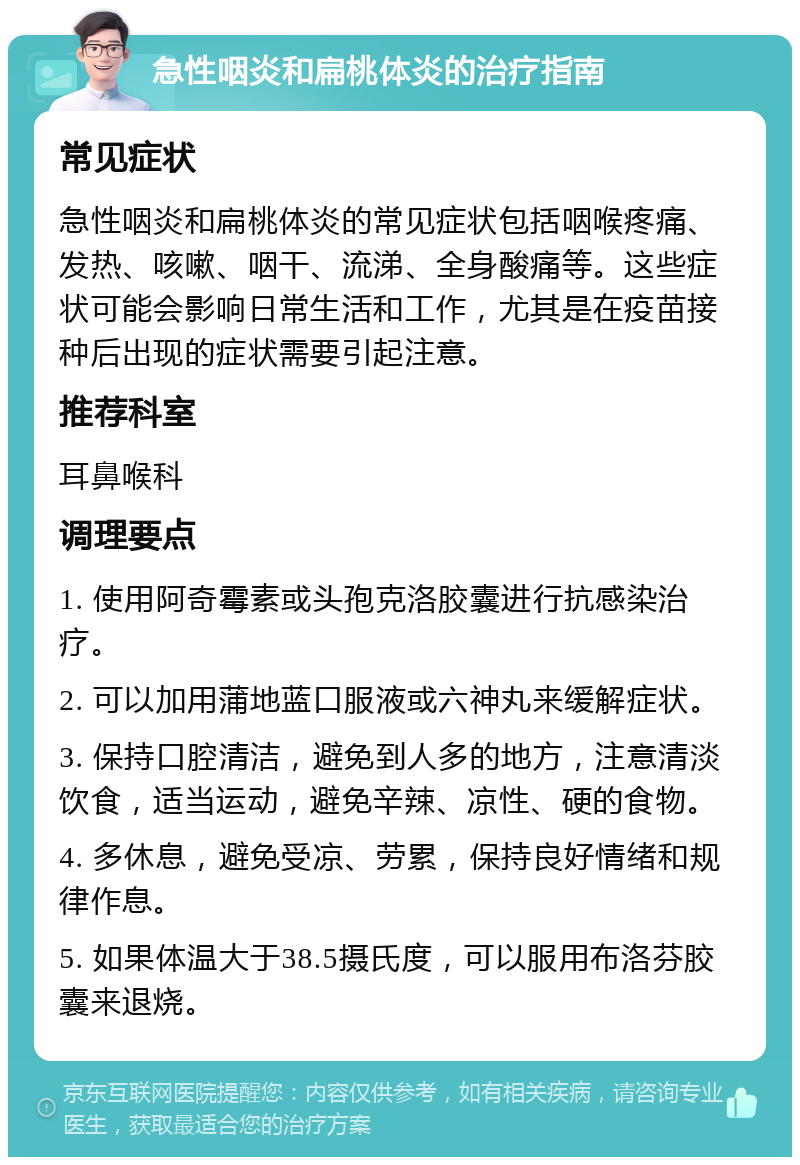 急性咽炎和扁桃体炎的治疗指南 常见症状 急性咽炎和扁桃体炎的常见症状包括咽喉疼痛、发热、咳嗽、咽干、流涕、全身酸痛等。这些症状可能会影响日常生活和工作，尤其是在疫苗接种后出现的症状需要引起注意。 推荐科室 耳鼻喉科 调理要点 1. 使用阿奇霉素或头孢克洛胶囊进行抗感染治疗。 2. 可以加用蒲地蓝口服液或六神丸来缓解症状。 3. 保持口腔清洁，避免到人多的地方，注意清淡饮食，适当运动，避免辛辣、凉性、硬的食物。 4. 多休息，避免受凉、劳累，保持良好情绪和规律作息。 5. 如果体温大于38.5摄氏度，可以服用布洛芬胶囊来退烧。