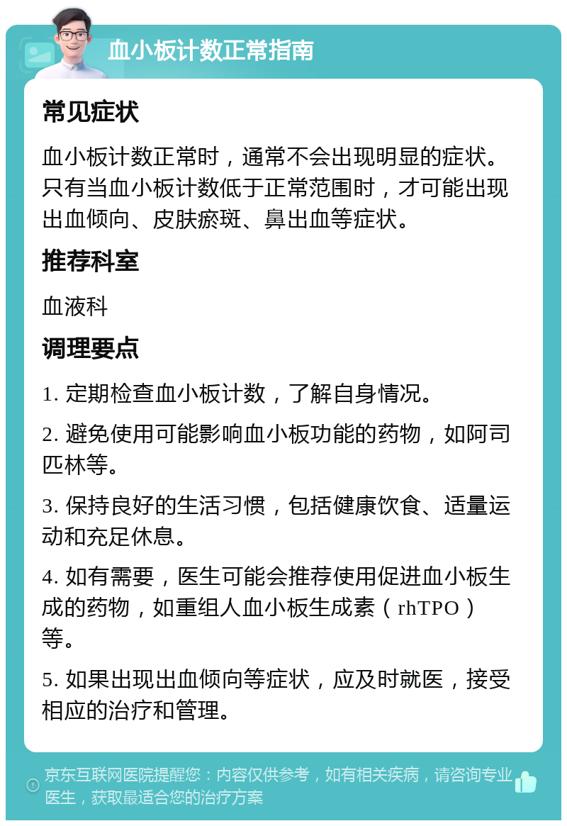 血小板计数正常指南 常见症状 血小板计数正常时，通常不会出现明显的症状。只有当血小板计数低于正常范围时，才可能出现出血倾向、皮肤瘀斑、鼻出血等症状。 推荐科室 血液科 调理要点 1. 定期检查血小板计数，了解自身情况。 2. 避免使用可能影响血小板功能的药物，如阿司匹林等。 3. 保持良好的生活习惯，包括健康饮食、适量运动和充足休息。 4. 如有需要，医生可能会推荐使用促进血小板生成的药物，如重组人血小板生成素（rhTPO）等。 5. 如果出现出血倾向等症状，应及时就医，接受相应的治疗和管理。