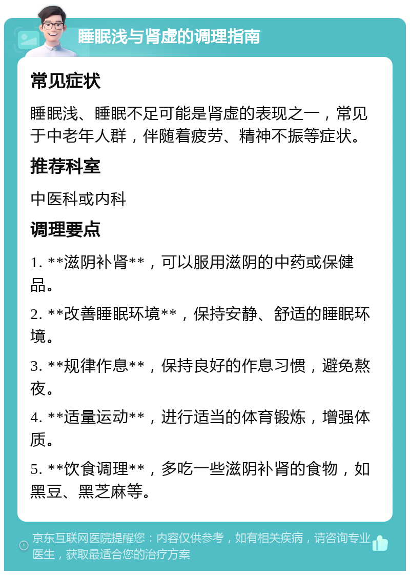 睡眠浅与肾虚的调理指南 常见症状 睡眠浅、睡眠不足可能是肾虚的表现之一，常见于中老年人群，伴随着疲劳、精神不振等症状。 推荐科室 中医科或内科 调理要点 1. **滋阴补肾**，可以服用滋阴的中药或保健品。 2. **改善睡眠环境**，保持安静、舒适的睡眠环境。 3. **规律作息**，保持良好的作息习惯，避免熬夜。 4. **适量运动**，进行适当的体育锻炼，增强体质。 5. **饮食调理**，多吃一些滋阴补肾的食物，如黑豆、黑芝麻等。