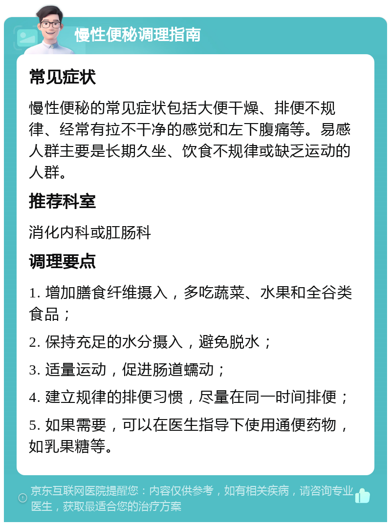 慢性便秘调理指南 常见症状 慢性便秘的常见症状包括大便干燥、排便不规律、经常有拉不干净的感觉和左下腹痛等。易感人群主要是长期久坐、饮食不规律或缺乏运动的人群。 推荐科室 消化内科或肛肠科 调理要点 1. 增加膳食纤维摄入，多吃蔬菜、水果和全谷类食品； 2. 保持充足的水分摄入，避免脱水； 3. 适量运动，促进肠道蠕动； 4. 建立规律的排便习惯，尽量在同一时间排便； 5. 如果需要，可以在医生指导下使用通便药物，如乳果糖等。