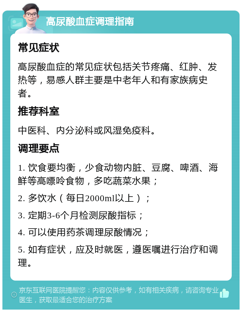 高尿酸血症调理指南 常见症状 高尿酸血症的常见症状包括关节疼痛、红肿、发热等，易感人群主要是中老年人和有家族病史者。 推荐科室 中医科、内分泌科或风湿免疫科。 调理要点 1. 饮食要均衡，少食动物内脏、豆腐、啤酒、海鲜等高嘌呤食物，多吃蔬菜水果； 2. 多饮水（每日2000ml以上）； 3. 定期3-6个月检测尿酸指标； 4. 可以使用药茶调理尿酸情况； 5. 如有症状，应及时就医，遵医嘱进行治疗和调理。