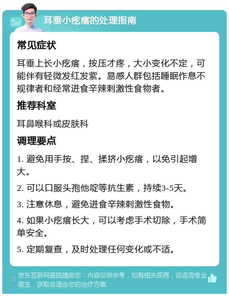 耳垂小疙瘩的处理指南 常见症状 耳垂上长小疙瘩，按压才疼，大小变化不定，可能伴有轻微发红发紫。易感人群包括睡眠作息不规律者和经常进食辛辣刺激性食物者。 推荐科室 耳鼻喉科或皮肤科 调理要点 1. 避免用手按、捏、揉挤小疙瘩，以免引起增大。 2. 可以口服头孢他啶等抗生素，持续3-5天。 3. 注意休息，避免进食辛辣刺激性食物。 4. 如果小疙瘩长大，可以考虑手术切除，手术简单安全。 5. 定期复查，及时处理任何变化或不适。