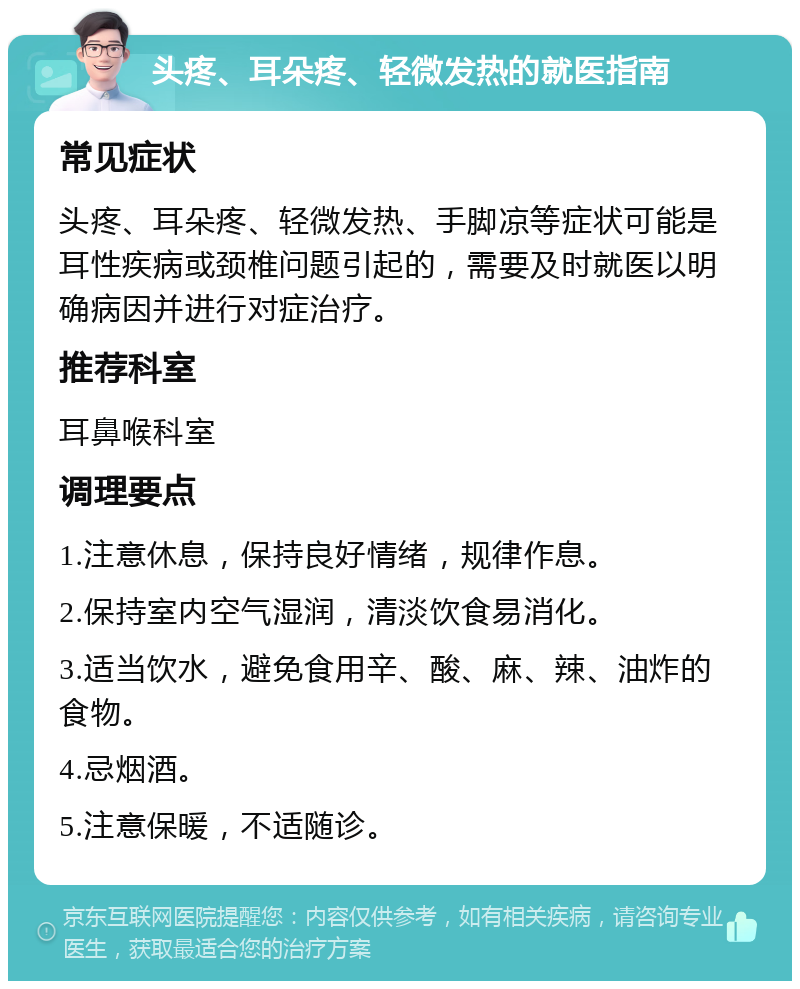 头疼、耳朵疼、轻微发热的就医指南 常见症状 头疼、耳朵疼、轻微发热、手脚凉等症状可能是耳性疾病或颈椎问题引起的，需要及时就医以明确病因并进行对症治疗。 推荐科室 耳鼻喉科室 调理要点 1.注意休息，保持良好情绪，规律作息。 2.保持室内空气湿润，清淡饮食易消化。 3.适当饮水，避免食用辛、酸、麻、辣、油炸的食物。 4.忌烟酒。 5.注意保暖，不适随诊。